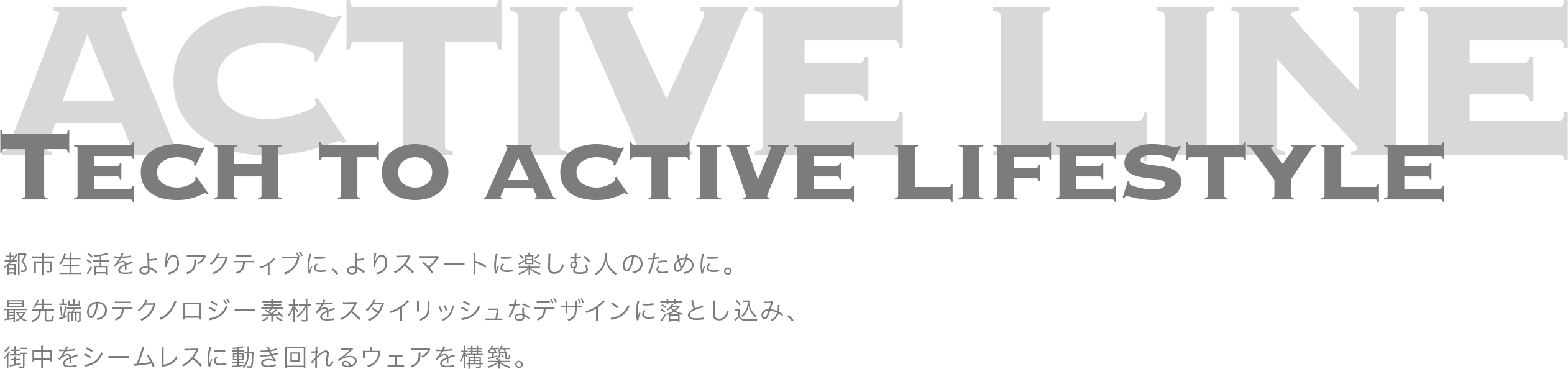 TECH TO ACTIVE LIFESTYLE　都市生活をよりアクティブに、よりスマートに楽しむ人のために。最先端のテクノロジー素材をスタイリッシュなデザインに落とし込み、街中をシームレスに動き回れるウェアを構築。