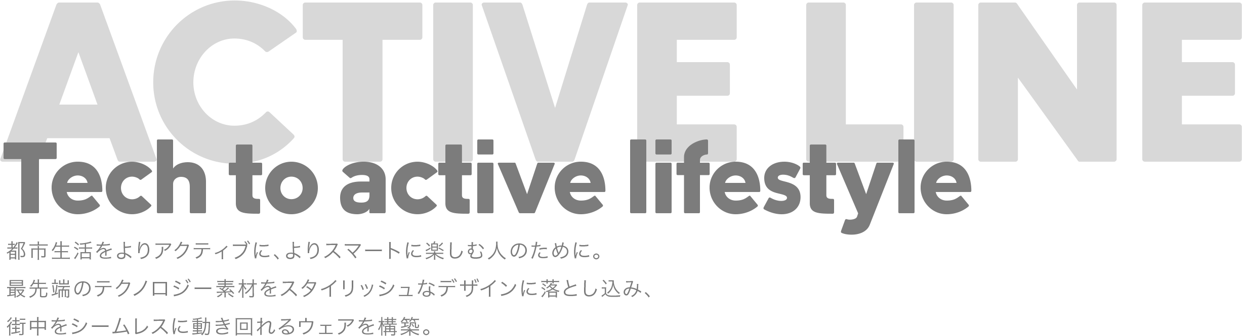 Tech to active lifestyle 都市生活をよりアクティブに、よりスマートに楽しむ人のために。最先端のテクノロジー素材をスタイリッシュなデザインに落とし込み、街中をシームレスに動き回れるウェアを構築。